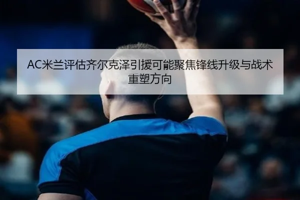 AC米兰评估齐尔克泽引援可能聚焦锋线升级与战术重塑方向