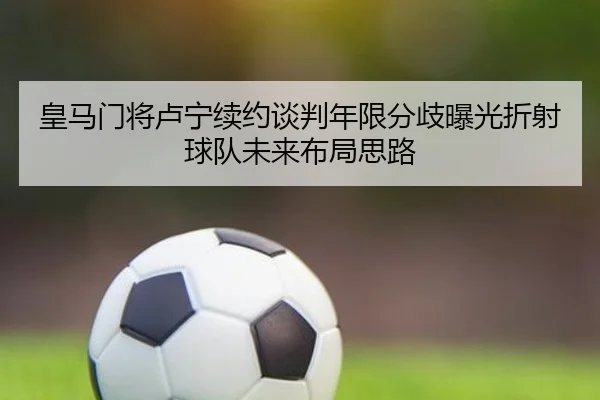 皇马门将卢宁续约谈判年限分歧曝光折射球队未来布局思路