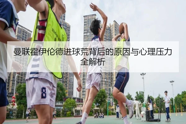 曼联霍伊伦德进球荒背后的原因与心理压力全解析