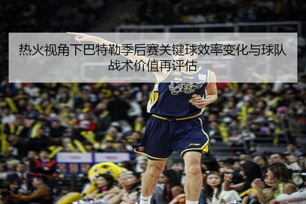 热火视角下巴特勒季后赛关键球效率变化与球队战术价值再评估
