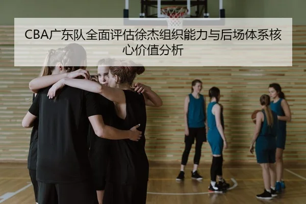 CBA广东队全面评估徐杰组织能力与后场体系核心价值分析