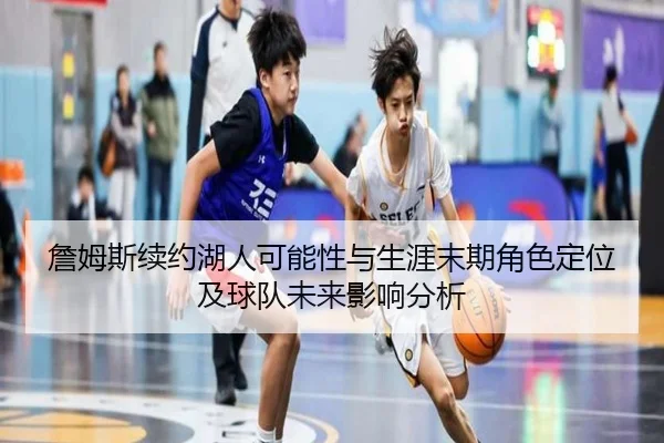 詹姆斯续约湖人可能性与生涯末期角色定位及球队未来影响分析