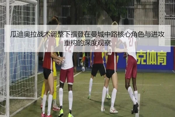 瓜迪奥拉战术调整下福登在曼城中路核心角色与进攻重构的深度观察