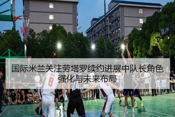 国际米兰关注劳塔罗续约进展中队长角色强化与未来布局