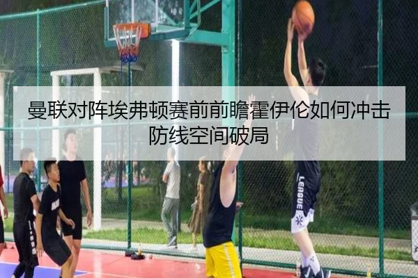 曼联对阵埃弗顿赛前前瞻霍伊伦如何冲击防线空间破局