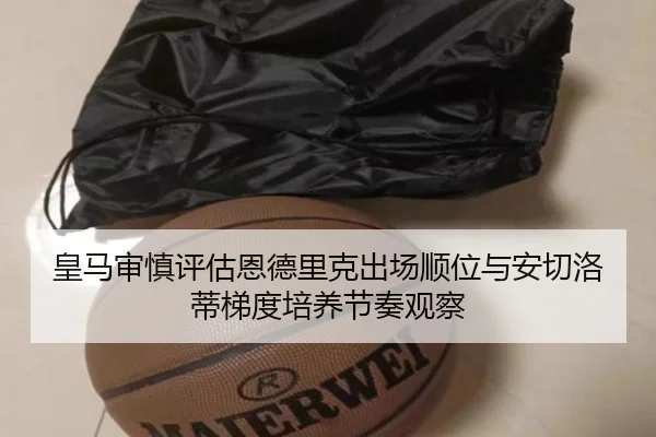 皇马审慎评估恩德里克出场顺位与安切洛蒂梯度培养节奏观察