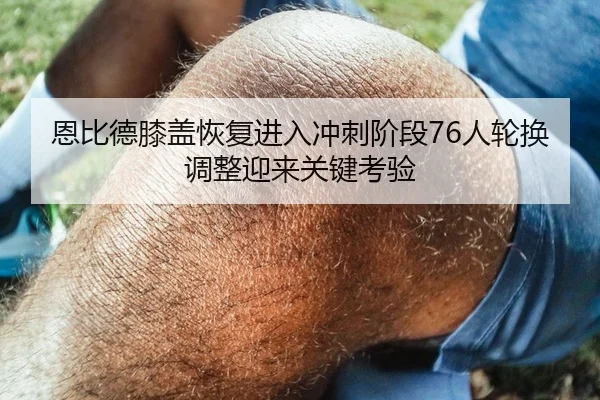 恩比德膝盖恢复进入冲刺阶段76人轮换调整迎来关键考验